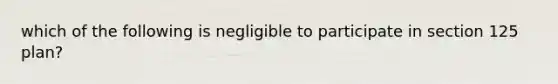 which of the following is negligible to participate in section 125 plan?