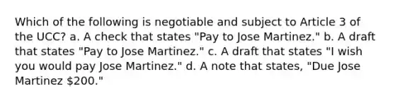 Which of the following is negotiable and subject to Article 3 of the UCC? a. A check that states "Pay to Jose Martinez." b. A draft that states "Pay to Jose Martinez." c. A draft that states "I wish you would pay Jose Martinez." d. A note that states, "Due Jose Martinez 200."