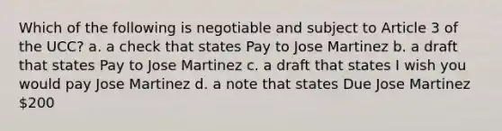 Which of the following is negotiable and subject to Article 3 of the UCC? a. a check that states Pay to Jose Martinez b. a draft that states Pay to Jose Martinez c. a draft that states I wish you would pay Jose Martinez d. a note that states Due Jose Martinez 200