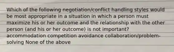 Which of the following negotiation/conflict handling styles would be most appropriate in a situation in which a person must maximize his or her outcome and the relationship with the other person (and his or her outcome) is not important? accommodation competition avoidance collaboration/problem-solving None of the above