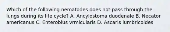 Which of the following nematodes does not pass through the lungs during its life cycle? A. Ancylostoma duodenale B. Necator americanus C. Enterobius vrmicularis D. Ascaris lumbricoides