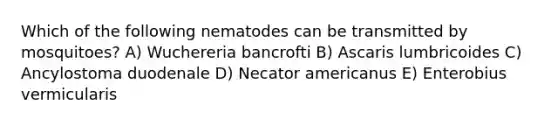 Which of the following nematodes can be transmitted by mosquitoes? A) Wuchereria bancrofti B) Ascaris lumbricoides C) Ancylostoma duodenale D) Necator americanus E) Enterobius vermicularis