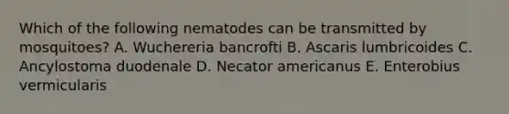 Which of the following nematodes can be transmitted by mosquitoes? A. Wuchereria bancrofti B. Ascaris lumbricoides C. Ancylostoma duodenale D. Necator americanus E. Enterobius vermicularis