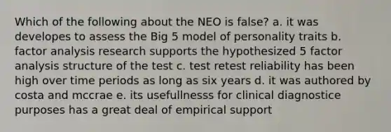 Which of the following about the NEO is false? a. it was developes to assess the Big 5 model of personality traits b. factor analysis research supports the hypothesized 5 factor analysis structure of the test c. test retest reliability has been high over time periods as long as six years d. it was authored by costa and mccrae e. its usefullnesss for clinical diagnostice purposes has a great deal of empirical support