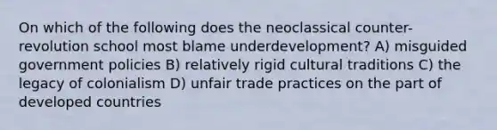 On which of the following does the neoclassical counter-revolution school most blame underdevelopment? A) misguided government policies B) relatively rigid cultural traditions C) the legacy of colonialism D) unfair trade practices on the part of developed countries