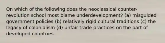 On which of the following does the neoclassical counter-revolution school most blame underdevelopment? (a) misguided government policies (b) relatively rigid cultural traditions (c) the legacy of colonialism (d) unfair trade practices on the part of developed countries