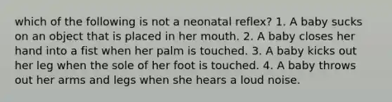 which of the following is not a neonatal reflex? 1. A baby sucks on an object that is placed in her mouth. 2. A baby closes her hand into a fist when her palm is touched. 3. A baby kicks out her leg when the sole of her foot is touched. 4. A baby throws out her arms and legs when she hears a loud noise.