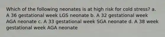 Which of the following neonates is at high risk for cold stress? a. A 36 gestational week LGS neonate b. A 32 gestational week AGA neonate c. A 33 gestational week SGA neonate d. A 38 week gestational week AGA neonate