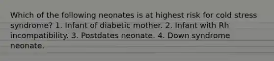 Which of the following neonates is at highest risk for cold stress syndrome? 1. Infant of diabetic mother. 2. Infant with Rh incompatibility. 3. Postdates neonate. 4. Down syndrome neonate.