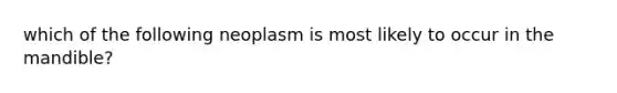 which of the following neoplasm is most likely to occur in the mandible?