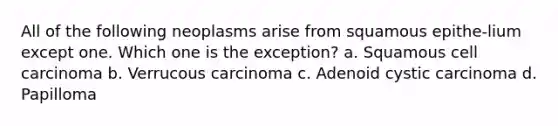 All of the following neoplasms arise from squamous epithe-lium except one. Which one is the exception? a. Squamous cell carcinoma b. Verrucous carcinoma c. Adenoid cystic carcinoma d. Papilloma