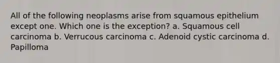 All of the following neoplasms arise from squamous epithelium except one. Which one is the exception? a. Squamous cell carcinoma b. Verrucous carcinoma c. Adenoid cystic carcinoma d. Papilloma