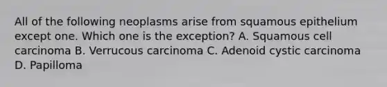 All of the following neoplasms arise from squamous epithelium except one. Which one is the exception? A. Squamous cell carcinoma B. Verrucous carcinoma C. Adenoid cystic carcinoma D. Papilloma