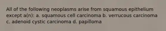 All of the following neoplasms arise from squamous epithelium except a(n): a. squamous cell carcinoma b. verrucous carcinoma c. adenoid cystic carcinoma d. papilloma