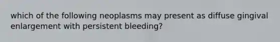 which of the following neoplasms may present as diffuse gingival enlargement with persistent bleeding?