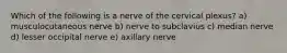 Which of the following is a nerve of the cervical plexus? a) musculocutaneous nerve b) nerve to subclavius c) median nerve d) lesser occipital nerve e) axillary nerve