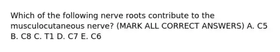 Which of the following nerve roots contribute to the musculocutaneous nerve? (MARK ALL CORRECT ANSWERS) A. C5 B. C8 C. T1 D. C7 E. C6