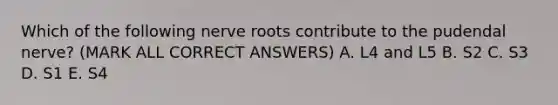 Which of the following nerve roots contribute to the pudendal nerve? (MARK ALL CORRECT ANSWERS) A. L4 and L5 B. S2 C. S3 D. S1 E. S4