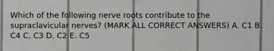 Which of the following nerve roots contribute to the supraclavicular nerves? (MARK ALL CORRECT ANSWERS) A. C1 B. C4 C. C3 D. C2 E. C5