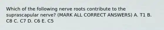 Which of the following nerve roots contribute to the suprascapular nerve? (MARK ALL CORRECT ANSWERS) A. T1 B. C8 C. C7 D. C6 E. C5