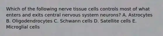 Which of the following nerve tissue cells controls most of what enters and exits central nervous system neurons? A. Astrocytes B. Oligodendrocytes C. Schwann cells D. Satellite cells E. Microglial cells