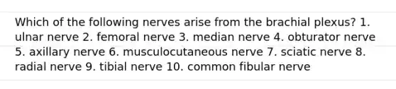 Which of the following nerves arise from the brachial plexus? 1. ulnar nerve 2. femoral nerve 3. median nerve 4. obturator nerve 5. axillary nerve 6. musculocutaneous nerve 7. sciatic nerve 8. radial nerve 9. tibial nerve 10. common fibular nerve