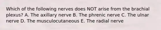 Which of the following nerves does NOT arise from the brachial plexus? A. The axillary nerve B. The phrenic nerve C. The ulnar nerve D. The musculocutaneous E. The radial nerve