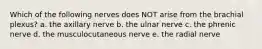 Which of the following nerves does NOT arise from the brachial plexus? a. the axillary nerve b. the ulnar nerve c. the phrenic nerve d. the musculocutaneous nerve e. the radial nerve