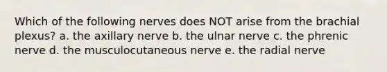 Which of the following nerves does NOT arise from the brachial plexus? a. the axillary nerve b. the ulnar nerve c. the phrenic nerve d. the musculocutaneous nerve e. the radial nerve