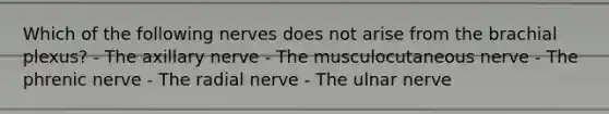 Which of the following nerves does not arise from the brachial plexus? - The axillary nerve - The musculocutaneous nerve - The phrenic nerve - The radial nerve - The ulnar nerve