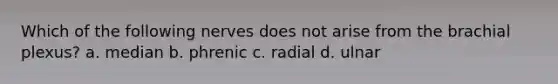 Which of the following nerves does not arise from the brachial plexus? a. median b. phrenic c. radial d. ulnar