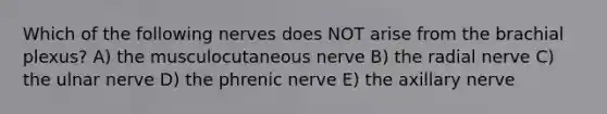 Which of the following nerves does NOT arise from the brachial plexus? A) the musculocutaneous nerve B) the radial nerve C) the ulnar nerve D) the phrenic nerve E) the axillary nerve