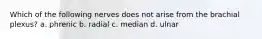 Which of the following nerves does not arise from the brachial plexus? a. phrenic b. radial c. median d. ulnar