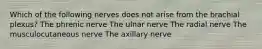 Which of the following nerves does not arise from the brachial plexus? The phrenic nerve The ulnar nerve The radial nerve The musculocutaneous nerve The axillary nerve