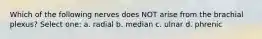 Which of the following nerves does NOT arise from the brachial plexus? Select one: a. radial b. median c. ulnar d. phrenic