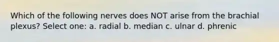 Which of the following nerves does NOT arise from the brachial plexus? Select one: a. radial b. median c. ulnar d. phrenic