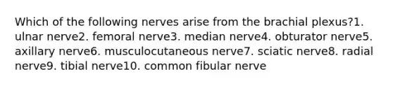 Which of the following nerves arise from the brachial plexus?1. ulnar nerve2. femoral nerve3. median nerve4. obturator nerve5. axillary nerve6. musculocutaneous nerve7. sciatic nerve8. radial nerve9. tibial nerve10. common fibular nerve