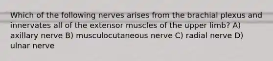 Which of the following nerves arises from the brachial plexus and innervates all of the extensor muscles of the <a href='https://www.questionai.com/knowledge/kJyXBSF4I2-upper-limb' class='anchor-knowledge'>upper limb</a>? A) axillary nerve B) musculocutaneous nerve C) radial nerve D) ulnar nerve