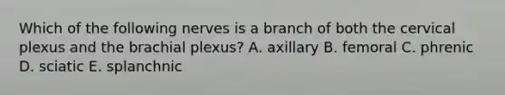 Which of the following nerves is a branch of both the cervical plexus and the brachial plexus? A. axillary B. femoral C. phrenic D. sciatic E. splanchnic