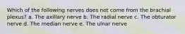 Which of the following nerves does not come from the brachial plexus? a. The axillary nerve b. The radial nerve c. The obturator nerve d. The median nerve e. The ulnar nerve