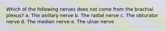 Which of the following nerves does not come from the brachial plexus? a. The axillary nerve b. The radial nerve c. The obturator nerve d. The median nerve e. The ulnar nerve