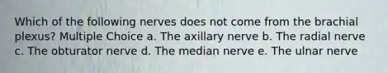 Which of the following nerves does not come from the brachial plexus? Multiple Choice a. The axillary nerve b. The radial nerve c. The obturator nerve d. The median nerve e. The ulnar nerve