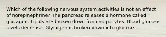 Which of the following nervous system activities is not an effect of norepinephrine? The pancreas releases a hormone called glucagon. Lipids are broken down from adipocytes. Blood glucose levels decrease. Glycogen is broken down into glucose.