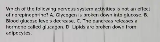 Which of the following nervous system activities is not an effect of norepinephrine? A. Glycogen is broken down into glucose. B. Blood glucose levels decrease. C. The pancreas releases a hormone called glucagon. D. Lipids are broken down from adipocytes.