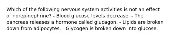 Which of the following <a href='https://www.questionai.com/knowledge/kThdVqrsqy-nervous-system' class='anchor-knowledge'>nervous system</a> activities is not an effect of norepinephrine? - Blood glucose levels decrease. - <a href='https://www.questionai.com/knowledge/kITHRba4Cd-the-pancreas' class='anchor-knowledge'>the pancreas</a> releases a hormone called glucagon. - Lipids are broken down from adipocytes. - Glycogen is broken down into glucose.