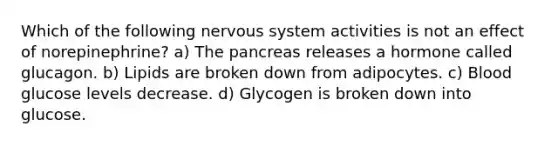 Which of the following <a href='https://www.questionai.com/knowledge/kThdVqrsqy-nervous-system' class='anchor-knowledge'>nervous system</a> activities is not an effect of norepinephrine? a) <a href='https://www.questionai.com/knowledge/kITHRba4Cd-the-pancreas' class='anchor-knowledge'>the pancreas</a> releases a hormone called glucagon. b) Lipids are broken down from adipocytes. c) Blood glucose levels decrease. d) Glycogen is broken down into glucose.