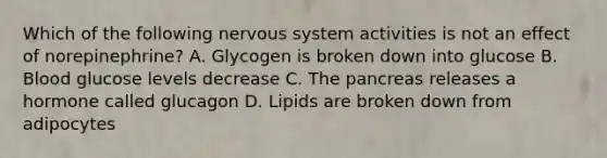 Which of the following <a href='https://www.questionai.com/knowledge/kThdVqrsqy-nervous-system' class='anchor-knowledge'>nervous system</a> activities is not an effect of norepinephrine? A. Glycogen is broken down into glucose B. Blood glucose levels decrease C. <a href='https://www.questionai.com/knowledge/kITHRba4Cd-the-pancreas' class='anchor-knowledge'>the pancreas</a> releases a hormone called glucagon D. Lipids are broken down from adipocytes