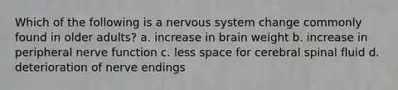 Which of the following is a nervous system change commonly found in older adults? a. increase in brain weight b. increase in peripheral nerve function c. less space for cerebral spinal fluid d. deterioration of nerve endings