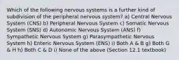 Which of the following nervous systems is a further kind of subdivision of the peripheral nervous system? a) Central Nervous System (CNS) b) Peripheral Nervous System c) Somatic Nervous System (SNS) d) Autonomic Nervous System (ANS) f) Sympathetic Nervous System g) Parasympathetic Nervous System h) Enteric Nervous System (ENS) i) Both A & B g) Both G & H h) Both C & D i) None of the above (Section 12.1 textbook)