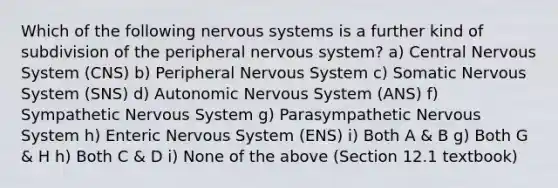 Which of the following <a href='https://www.questionai.com/knowledge/kThdVqrsqy-nervous-system' class='anchor-knowledge'>nervous system</a>s is a further kind of subdivision of the peripheral nervous system? a) Central Nervous System (CNS) b) Peripheral Nervous System c) Somatic Nervous System (SNS) d) Autonomic Nervous System (ANS) f) Sympathetic Nervous System g) Parasympathetic Nervous System h) Enteric Nervous System (ENS) i) Both A & B g) Both G & H h) Both C & D i) None of the above (Section 12.1 textbook)